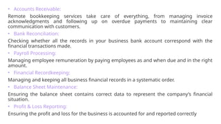 • Accounts Receivable:
Remote bookkeeping services take care of everything, from managing invoice
acknowledgments and following up on overdue payments to maintaining clear
communication with customers.
• Bank Reconciliation:
Checking whether all the records in your business bank account correspond with the
financial transactions made.
• Payroll Processing:
Managing employee remuneration by paying employees as and when due and in the right
amount.
• Financial Recordkeeping:
Managing and keeping all business financial records in a systematic order.
• Balance Sheet Maintenance:
Ensuring the balance sheet contains correct data to represent the company’s financial
situation.
• Profit & Loss Reporting:
Ensuring the profit and loss for the business is accounted for and reported correctly
 