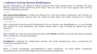 » Software Used by Remote Bookkeepers
Remote bookkeepers use different software because their work requires them to consider the most
effective approach when performing their duties. Here are some of the most popular tools used by
remote bookkeeping services:
1. Xero:
Xero Accounting Software is simple and effective for small and medium enterprises. Xero focuses on
cloud-based accounting solutions that are useful for bank feeds and simple invoicing for a remote
bookkeeper.
2. QuickBooks:
Most outsourced accounting and bookkeeping firms are familiar with QuickBooks as it is user-friendly
and suitable for small businesses and anyone whose book is kept remotely for Payroll and other
expenses.
3. Zoho:
Most suitable for small and mid-sized businesses, Zoho Books simplifies invoicing and expense tracking
and is suitable for a remote bookkeeper.
4. FreshBooks:
FreshBooks is designed for independent workers and small entrepreneurs and is exceptional for
invoicing and project control.
5. NetSuite:
When a remote bookkeeper uses NetSuite for larger enterprises, he easily tackles complicated
accounting tasks such as financial planning and inventory management.
 