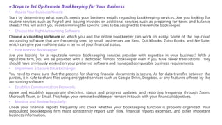 » Steps to Set Up Remote Bookkeeping for Your Business
• Assess Your Business Needs:
Start by determining what specific needs your business entails regarding bookkeeping services. Are you looking for
routine services such as Payroll and issuing invoices or additional services such as preparing for taxes and balance
sheets? This will assist you in determining the specific tasks to be assigned to the remote bookkeeper.
• Choose the Right Accounting Software:
Choose accounting software on which you and the online bookkeeper can work on easily. Some of the top cloud
accounting software that are frequently used by small businesses are Xero, QuickBooks, Zoho Books, and NetSuite,
which can give you real-time data in terms of your financial status.
• Hire Remote Bookkeeper:
Are you looking for a reputable remote bookkeeping services provider with expertise in your business? With a
reputable firm, you will be provided with a dedicated remote bookkeeper even if you have fewer transactions. They
should have previously worked on your preferred software and managed comparable business requirements.
• Implement a Secure Data Exchange:
You need to make sure that the process for sharing financial documents is secure. As for data transfer between the
parties, it is safe to share files using encrypted services such as Google Drive, Dropbox, or any features offered by the
accounting software.
• Establish Communication Protocols:
Agree and establish appropriate check-ins, status and progress updates, and reporting frequency through Zoom,
Microsoft Team, or Email. This helps your remote bookkeeper remain in touch with your financial objectives.
• Monitor and Review Regularly:
Check your financial reports frequently and check whether your bookkeeping function is properly organized. Your
outsourced bookkeeping firm must consistently report cash flow, financial reports expenses, and other important
business information.
 