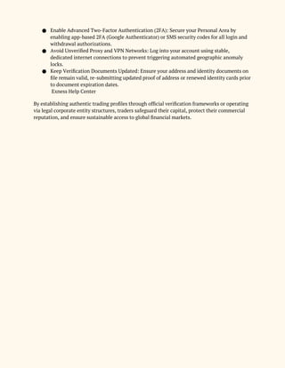 ● Enable Advanced Two-Factor Authentication (2FA): Secure your Personal Area by
enabling app-based 2FA (Google Authenticator) or SMS security codes for all login and
withdrawal authorizations.
● Avoid Unverified Proxy and VPN Networks: Log into your account using stable,
dedicated internet connections to prevent triggering automated geographic anomaly
locks.
● Keep Verification Documents Updated: Ensure your address and identity documents on
file remain valid, re-submitting updated proof of address or renewed identity cards prior
to document expiration dates.
Exness Help Center
By establishing authentic trading profiles through official verification frameworks or operating
via legal corporate entity structures, traders safeguard their capital, protect their commercial
reputation, and ensure sustainable access to global financial markets.
 