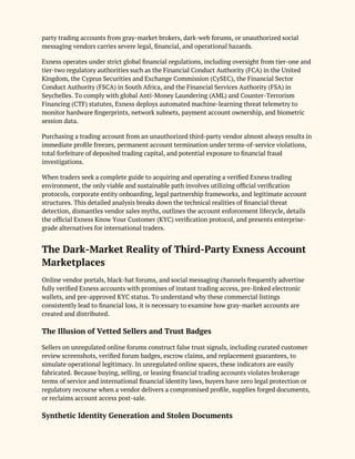 party trading accounts from gray-market brokers, dark-web forums, or unauthorized social
messaging vendors carries severe legal, financial, and operational hazards.
Exness operates under strict global financial regulations, including oversight from tier-one and
tier-two regulatory authorities such as the Financial Conduct Authority (FCA) in the United
Kingdom, the Cyprus Securities and Exchange Commission (CySEC), the Financial Sector
Conduct Authority (FSCA) in South Africa, and the Financial Services Authority (FSA) in
Seychelles. To comply with global Anti-Money Laundering (AML) and Counter-Terrorism
Financing (CTF) statutes, Exness deploys automated machine-learning threat telemetry to
monitor hardware fingerprints, network subnets, payment account ownership, and biometric
session data.
Purchasing a trading account from an unauthorized third-party vendor almost always results in
immediate profile freezes, permanent account termination under terms-of-service violations,
total forfeiture of deposited trading capital, and potential exposure to financial fraud
investigations.
When traders seek a complete guide to acquiring and operating a verified Exness trading
environment, the only viable and sustainable path involves utilizing official verification
protocols, corporate entity onboarding, legal partnership frameworks, and legitimate account
structures. This detailed analysis breaks down the technical realities of financial threat
detection, dismantles vendor sales myths, outlines the account enforcement lifecycle, details
the official Exness Know Your Customer (KYC) verification protocol, and presents enterprise-
grade alternatives for international traders.
The Dark-Market Reality of Third-Party Exness Account
Marketplaces
Online vendor portals, black-hat forums, and social messaging channels frequently advertise
fully verified Exness accounts with promises of instant trading access, pre-linked electronic
wallets, and pre-approved KYC status. To understand why these commercial listings
consistently lead to financial loss, it is necessary to examine how gray-market accounts are
created and distributed.
The Illusion of Vetted Sellers and Trust Badges
Sellers on unregulated online forums construct false trust signals, including curated customer
review screenshots, verified forum badges, escrow claims, and replacement guarantees, to
simulate operational legitimacy. In unregulated online spaces, these indicators are easily
fabricated. Because buying, selling, or leasing financial trading accounts violates brokerage
terms of service and international financial identity laws, buyers have zero legal protection or
regulatory recourse when a vendor delivers a compromised profile, supplies forged documents,
or reclaims account access post-sale.
Synthetic Identity Generation and Stolen Documents
 