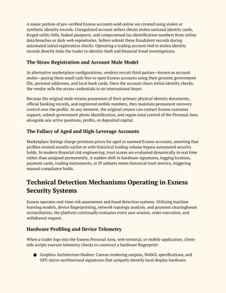 A major portion of pre-verified Exness accounts sold online are created using stolen or
synthetic identity records. Unregulated account sellers obtain stolen national identity cards,
forged utility bills, leaked passports, and compromised tax identification numbers from online
data breaches or dark-web repositories. Sellers submit these fraudulent records during
automated initial registration checks. Operating a trading account tied to stolen identity
records directly links the trader to identity theft and financial fraud investigations.
The Straw Registration and Account Mule Model
In alternative marketplace configurations, vendors recruit third parties—known as account
mules—paying them small cash fees to open Exness accounts using their genuine government
IDs, personal addresses, and local bank cards. Once the account clears initial identity checks,
the vendor sells the access credentials to an international buyer.
Because the original mule retains possession of their primary physical identity documents,
official banking records, and registered mobile numbers, they maintain permanent recovery
control over the profile. At any moment, the original creator can contact Exness customer
support, submit government photo identification, and regain total control of the Personal Area
alongside any active positions, profits, or deposited capital.
The Fallacy of Aged and High-Leverage Accounts
Marketplace listings charge premium prices for aged or warmed Exness accounts, asserting that
profiles created months earlier or with historical trading volume bypass automated security
holds. In modern financial risk engineering, trust scores are evaluated dynamically in real time
rather than assigned permanently. A sudden shift in hardware signatures, logging location,
payment cards, trading instruments, or IP subnets resets historical trust metrics, triggering
manual compliance holds.
Technical Detection Mechanisms Operating in Exness
Security Systems
Exness operates real-time risk assessment and fraud detection systems. Utilizing machine
learning models, device fingerprinting, network topology analysis, and payment clearinghouse
reconciliation, the platform continually evaluates every user session, order execution, and
withdrawal request.
Hardware Profiling and Device Telemetry
When a trader logs into the Exness Personal Area, web terminal, or mobile application, client-
side scripts execute telemetry checks to construct a hardware fingerprint:
● Graphics Architecture Hashes: Canvas rendering outputs, WebGL specifications, and
GPU micro-architectural signatures that uniquely identify local display hardware.
 