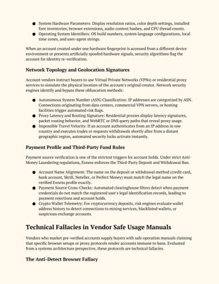 ● System Hardware Parameters: Display resolution ratios, color depth settings, installed
font inventories, browser extensions, audio context hashes, and CPU thread counts.
● Operating System Identifiers: OS build numbers, system language configurations, local
time zones, and user-agent strings.
When an account created under one hardware fingerprint is accessed from a different device
environment or presents artificially spoofed hardware signals, security algorithms flag the
account for identity re-verification.
Network Topology and Geolocation Signatures
Account vendors instruct buyers to use Virtual Private Networks (VPNs) or residential proxy
services to simulate the physical location of the account's original creator. Network security
engines identify and bypass these obfuscation methods:
● Autonomous System Number (ASN) Classification: IP addresses are categorized by ASN.
Connections originating from data centers, commercial VPN servers, or hosting
facilities trigger automated risk flags.
● Proxy Latency and Routing Signature: Residential proxies display latency signatures,
packet routing behavior, and WebRTC or DNS query paths that reveal proxy usage.
● Impossible Travel Velocity: If an account authenticates from an IP address in one
country and executes trades or requests withdrawals shortly after from a distant
geographic region, automated security locks activate instantly.
Payment Profile and Third-Party Fund Rules
Payment source verification is one of the strictest triggers for account holds. Under strict Anti-
Money Laundering regulations, Exness enforces the Third-Party Deposit and Withdrawal Ban.
● Account Name Alignment: The name on the deposit or withdrawal method (credit card,
bank account, Skrill, Neteller, or Perfect Money) must match the legal name on the
verified Exness profile exactly.
● Payment Source Cross-Checks: Automated clearinghouse filters detect when payment
credentials do not match the registered user's legal identification records, leading to
payment rejections and account holds.
● Crypto Wallet Telemetry: For cryptocurrency deposits, risk engines evaluate wallet
address history to detect connections to mixing services, blacklisted wallets, or
suspicious exchange accounts.
Technical Fallacies in Vendor Safe Usage Manuals
Vendors who market pre-verified accounts supply buyers with safe operation manuals claiming
that specific browser setups or proxy protocols render accounts immune to bans. Evaluated
from a systems architecture perspective, these protocols are technical fallacies.
The Anti-Detect Browser Fallacy
 