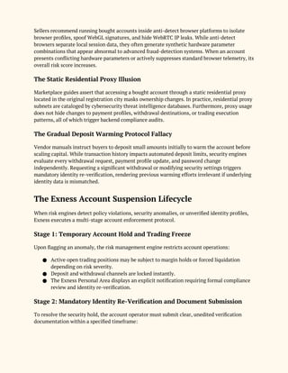 Sellers recommend running bought accounts inside anti-detect browser platforms to isolate
browser profiles, spoof WebGL signatures, and hide WebRTC IP leaks. While anti-detect
browsers separate local session data, they often generate synthetic hardware parameter
combinations that appear abnormal to advanced fraud-detection systems. When an account
presents conflicting hardware parameters or actively suppresses standard browser telemetry, its
overall risk score increases.
The Static Residential Proxy Illusion
Marketplace guides assert that accessing a bought account through a static residential proxy
located in the original registration city masks ownership changes. In practice, residential proxy
subnets are cataloged by cybersecurity threat intelligence databases. Furthermore, proxy usage
does not hide changes to payment profiles, withdrawal destinations, or trading execution
patterns, all of which trigger backend compliance audits.
The Gradual Deposit Warming Protocol Fallacy
Vendor manuals instruct buyers to deposit small amounts initially to warm the account before
scaling capital. While transaction history impacts automated deposit limits, security engines
evaluate every withdrawal request, payment profile update, and password change
independently. Requesting a significant withdrawal or modifying security settings triggers
mandatory identity re-verification, rendering previous warming efforts irrelevant if underlying
identity data is mismatched.
The Exness Account Suspension Lifecycle
When risk engines detect policy violations, security anomalies, or unverified identity profiles,
Exness executes a multi-stage account enforcement protocol.
Stage 1: Temporary Account Hold and Trading Freeze
Upon flagging an anomaly, the risk management engine restricts account operations:
● Active open trading positions may be subject to margin holds or forced liquidation
depending on risk severity.
● Deposit and withdrawal channels are locked instantly.
● The Exness Personal Area displays an explicit notification requiring formal compliance
review and identity re-verification.
Stage 2: Mandatory Identity Re-Verification and Document Submission
To resolve the security hold, the account operator must submit clear, unedited verification
documentation within a specified timeframe:
 