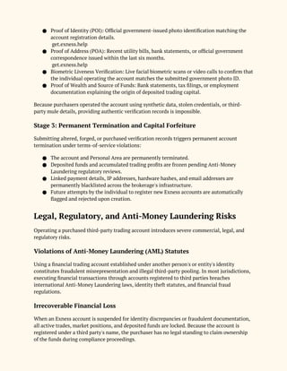 ● Proof of Identity (POI): Official government-issued photo identification matching the
account registration details.
get.exness.help
● Proof of Address (POA): Recent utility bills, bank statements, or official government
correspondence issued within the last six months.
get.exness.help
● Biometric Liveness Verification: Live facial biometric scans or video calls to confirm that
the individual operating the account matches the submitted government photo ID.
● Proof of Wealth and Source of Funds: Bank statements, tax filings, or employment
documentation explaining the origin of deposited trading capital.
Because purchasers operated the account using synthetic data, stolen credentials, or third-
party mule details, providing authentic verification records is impossible.
Stage 3: Permanent Termination and Capital Forfeiture
Submitting altered, forged, or purchased verification records triggers permanent account
termination under terms-of-service violations:
● The account and Personal Area are permanently terminated.
● Deposited funds and accumulated trading profits are frozen pending Anti-Money
Laundering regulatory reviews.
● Linked payment details, IP addresses, hardware hashes, and email addresses are
permanently blacklisted across the brokerage's infrastructure.
● Future attempts by the individual to register new Exness accounts are automatically
flagged and rejected upon creation.
Legal, Regulatory, and Anti-Money Laundering Risks
Operating a purchased third-party trading account introduces severe commercial, legal, and
regulatory risks.
Violations of Anti-Money Laundering (AML) Statutes
Using a financial trading account established under another person's or entity's identity
constitutes fraudulent misrepresentation and illegal third-party pooling. In most jurisdictions,
executing financial transactions through accounts registered to third parties breaches
international Anti-Money Laundering laws, identity theft statutes, and financial fraud
regulations.
Irrecoverable Financial Loss
When an Exness account is suspended for identity discrepancies or fraudulent documentation,
all active trades, market positions, and deposited funds are locked. Because the account is
registered under a third party's name, the purchaser has no legal standing to claim ownership
of the funds during compliance proceedings.
 
