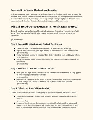 Vulnerability to Vendor Blackmail and Extortion
Sellers and account mules retain access to the original identification records used to create the
account. If an account accumulates substantial trading profits, bad-acting vendors or mules can
contact customer support, prove legal ownership using their original physical ID, reset access
credentials, and withdraw the entire balance to their personal bank accounts.
Official Step-by-Step Exness KYC Verification Protocol
The only legal, secure, and sustainable method to trade on Exness is to complete the official
Know Your Customer (KYC) verification process using authentic personal or corporate
credentials.
get.exness.help
Step 1: Account Registration and Contact Verification
● Visit the official Exness website or download the official Exness Trade app.
● Register an account using your legal country of residence and a valid email address.
get.exness.help
● Verify your email address by entering the 6-digit verification code sent to your inbox.
get.exness.help
● Verify your mobile phone number by entering the SMS verification code received on
your device.
get.exness.help
Step 2: Personal Profile and Economic Survey
● Enter your full legal name, date of birth, and residential address exactly as they appear
on your official government documents.
get.exness.help
● Complete the economic profile survey by answering questions regarding your source of
income, occupation, trading experience, and expected investment volumes.
get.exness.help
Step 3: Submitting Proof of Identity (POI)
Upload an unedited, high-resolution copy of your government-issued identity document:
● Acceptable Documents: International Passport, National Identity Card, or Driver's
License.
get.exness.help
● Document Requirements: The document must be officially issued by a recognized
authority, contain a clear photograph, display your full legal name and date of birth,
show all four corners, remain valid for at least three months, and be fully legible
 