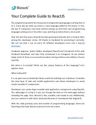 sales@biztechcs.com
Your Complete Guide to ReactJS
The programming world has thousands of programming languages starting from A
to Z. Every day we wake up, there's a new language added to the library. In fact,
the top IT companies now have started coming up with their own programming
languages solving one or the other issue and they promote them a lot as well.
Over the past few years, ReactJS has been growing drastically and is rising to fame
among the developer circles. All thanks to Facebook for promoting it correctly.
We can say that 1 out of every 10 software developers turns into a ​ReactJS
developer​.
Facebook engineer, Jordan Walke, developed ReactJS and introduced it first with
Facebook Newsfeed, and later they introduced it on Instagram. As we witness
today, both of them are successful products having millions even billions of users
monthly.
But what is it actually? What are the unique features of this language? Let’s
explore more.
What is ReactJS?
It is an open source JavaScript library useful for building user interfaces. It handles
the view layer of web and mobile applications and allows developers to easily
create reusable UI components.
Developers can create large reusable web application components using ReactJS.
The advantage of using it is you can change the data on the web page without
reloading the page. Also, ReactJS is fast, scalable, and simple to use. Additionally,
you can combine it with other JavaScript libraries or frameworks like AngularJS.
With the daily growing craze and number of programming languages, there are
few things that help ReactJs stand out from the crowd.
www.biztechcs.com
 