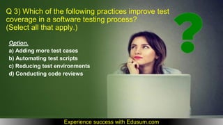 Q 3) Which of the following practices improve test
coverage in a software testing process?
(Select all that apply.)
Option.
a) Adding more test cases
b) Automating test scripts
c) Reducing test environments
d) Conducting code reviews
Experience success with Edusum.com
 
