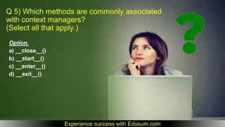 Q 5) Which methods are commonly associated
with context managers?
(Select all that apply.)
Option.
a) __close__()
b) __start__()
c) __enter__()
d) __exit__()
Experience success with Edusum.com
 