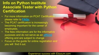 • For more information on PCAT Certification
please refer to FAQs.
• The PCAT certification is increasingly
becoming important for the career of
employees.
• The fees information are for the informative
purposes and do not serve as an official
offering and are subject to change
• Focus on the guide for online registration and
you will find it out.
Info on Python Institute
Associate Tester with Python
Certification
Experience success with Edusum.com
 