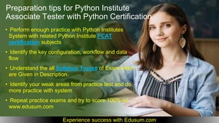 • Perform enough practice with Python Institutes
System with related Python Institute PCAT
certification subjects
• Identify the key configuration, workflow and data
flow
• Understand the all Syllabus Topics of Exam which
are Given in Description.
• Identify your weak areas from practice test and do
more practice with system
• Repeat practice exams and try to score 100% on
www.edusum.com
Preparation tips for Python Institute
Associate Tester with Python Certification
Experience success with Edusum.com
 