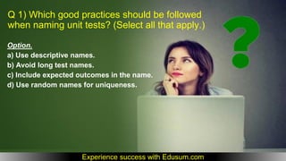 Q 1) Which good practices should be followed
when naming unit tests? (Select all that apply.)
Option.
a) Use descriptive names.
b) Avoid long test names.
c) Include expected outcomes in the name.
d) Use random names for uniqueness.
Experience success with Edusum.com
 