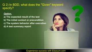 Q 2) In BDD, what does the "Given" keyword
specify?
Option.
a) The expected result of the test
b) The initial context or precondition
c) The system behavior after execution
d) A test summary report
Experience success with Edusum.com
 