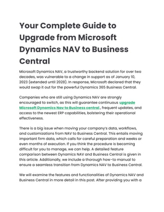 Your Complete Guide to
Upgrade from Microsoft
Dynamics NAV to Business
Central
Microsoft Dynamics NAV, a trustworthy backend solution for over two
decades, was vulnerable to a change in support as of January 10,
2023 (extended until 2028). In response, Microsoft declared that they
would swap it out for the powerful Dynamics 365 Business Central.
Companies who are still using Dynamics NAV are strongly
encouraged to switch, as this will guarantee continuous upgrade
Microsoft Dynamics Nav to Business central., frequent updates, and
access to the newest ERP capabilities, bolstering their operational
effectiveness.
There is a big issue when moving your company’s data, workflows,
and customizations from NAV to Business Central. This entails moving
important firm data, which calls for careful preparation and weeks or
even months of execution. If you think the procedure is becoming
difficult for you to manage, we can help. A detailed feature
comparison between Dynamics NAV and Business Central is given in
this article. Additionally, we include a thorough how-to manual to
ensure a seamless transition from Dynamics NAV to Business Central.
We will examine the features and functionalities of Dynamics NAV and
Business Central in more detail in this post. After providing you with a
 