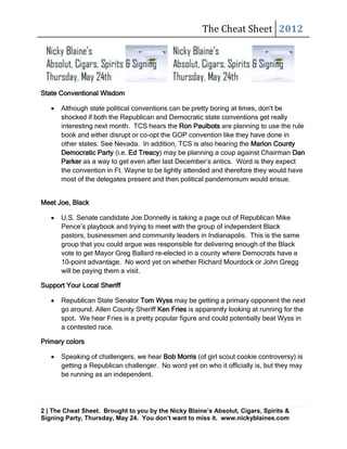The Cheat Sheet 2012




State Conventional Wisdom

      Although state political conventions can be pretty boring at times, don't be
      shocked if both the Republican and Democratic state conventions get really
      interesting next month. TCS hears the Ron Paulbots are planning to use the rule
      book and either disrupt or co-opt the GOP convention like they have done in
      other states. See Nevada. In addition, TCS is also hearing the Marion County
      Democratic Party (i.e. Ed Treacy) may be planning a coup against Chairman Dan
      Parker as a way to get even after last December’s antics. Word is they expect
      the convention in Ft. Wayne to be lightly attended and therefore they would have
      most of the delegates present and then political pandemonium would ensue.


Meet Joe, Black

      U.S. Senate candidate Joe Donnelly is taking a page out of Republican Mike
      Pence’s playbook and trying to meet with the group of independent Black
      pastors, businessmen and community leaders in Indianapolis. This is the same
      group that you could argue was responsible for delivering enough of the Black
      vote to get Mayor Greg Ballard re-elected in a county where Democrats have a
      10-point advantage. No word yet on whether Richard Mourdock or John Gregg
      will be paying them a visit.

Support Your Local Sheriff

      Republican State Senator Tom Wyss may be getting a primary opponent the next
      go around. Allen County Sheriff Ken Fries is apparently looking at running for the
      spot. We hear Fries is a pretty popular figure and could potentially beat Wyss in
      a contested race.

Primary colors

      Speaking of challengers, we hear Bob Morris (of girl scout cookie controversy) is
      getting a Republican challenger. No word yet on who it officially is, but they may
      be running as an independent.




2 | The Cheat Sheet. Brought to you by the Nicky Blaine’s Absolut, Cigars, Spirits &
Signing Party, Thursday, May 24. You don’t want to miss it. www.nickyblaines.com
 