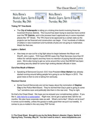 The Cheat Sheet 2012




Ticking TIF Time Bomb

      The City of Indianapolis is sitting on a ticking time bomb involving those tax
      increment finance districts. The Council has been trying to exercise more control
      over the TIF Districts, and in the process hasn’t approved any in some important
      places like 10th Street. The TIFs have to be approved by a certain date so the
      projects can be financed and construction can begin. If not, hundreds of millions
      of dollars in new investment and hundreds of jobs are not going to materialize.
      Watch for that one.

Layton v. Ballard

      Also keep an eye out for a big fight about to begin between the Mayor and
      Sheriff, John Layton. TCS hears MCSD owes City Fleet Services more than $1
      million for vehicle repairs and they have no intention of paying that bill anytime
      soon. We’re also trying to get our arms around the rumor that MCSD has been
      providing security detail for some high ranking elected officials in town.

Out of the Mouth of Mahern

      Speaking of Democrat Council, CCC Vice-President Brian Mahern has already
      started running around telling people he’s going to run for Mayor in 2015. The
      good news is that no one is taking him seriously.

Raucous Caucus

      Some Council Democrats are not too happy about the nomination of Stephen
      Clay to the Police Merit Board. They’re worried that Clay’s past is going to come
      “out” sometime soon and politically bite them in the rear end. They’re right.

So that’s the Cheat Sheet. We hope you’ve enjoyed your complimentary edition. If you
like it, click here for a subscription. Right now, we’ve got a special deal, $25 for six
months. We also have corporate rates as well. What’s not to like? What’s not to love?
It comes out bi-weekly, unless the gossip is really good then we put it out weekly. It
comes to you e-mailed in the very easy PDF format.




3 | The Cheat Sheet. Brought to you by the Nicky Blaine’s Absolut, Cigars, Spirits &
Signing Party, Thursday, May 24. You don’t want to miss it. www.nickyblaines.com
 