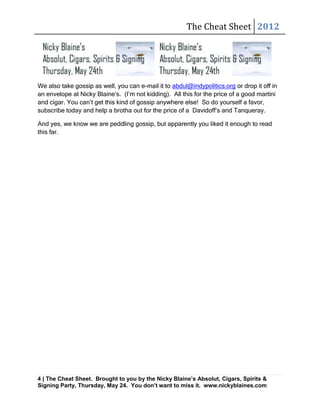 The Cheat Sheet 2012




We also take gossip as well, you can e-mail it to abdul@indypolitics.org or drop it off in
an envelope at Nicky Blaine’s. (I’m not kidding). All this for the price of a good martini
and cigar. You can’t get this kind of gossip anywhere else! So do yourself a favor,
subscribe today and help a brotha out for the price of a Davidoff’s and Tanqueray.

And yes, we know we are peddling gossip, but apparently you liked it enough to read
this far.




4 | The Cheat Sheet. Brought to you by the Nicky Blaine’s Absolut, Cigars, Spirits &
Signing Party, Thursday, May 24. You don’t want to miss it. www.nickyblaines.com
 