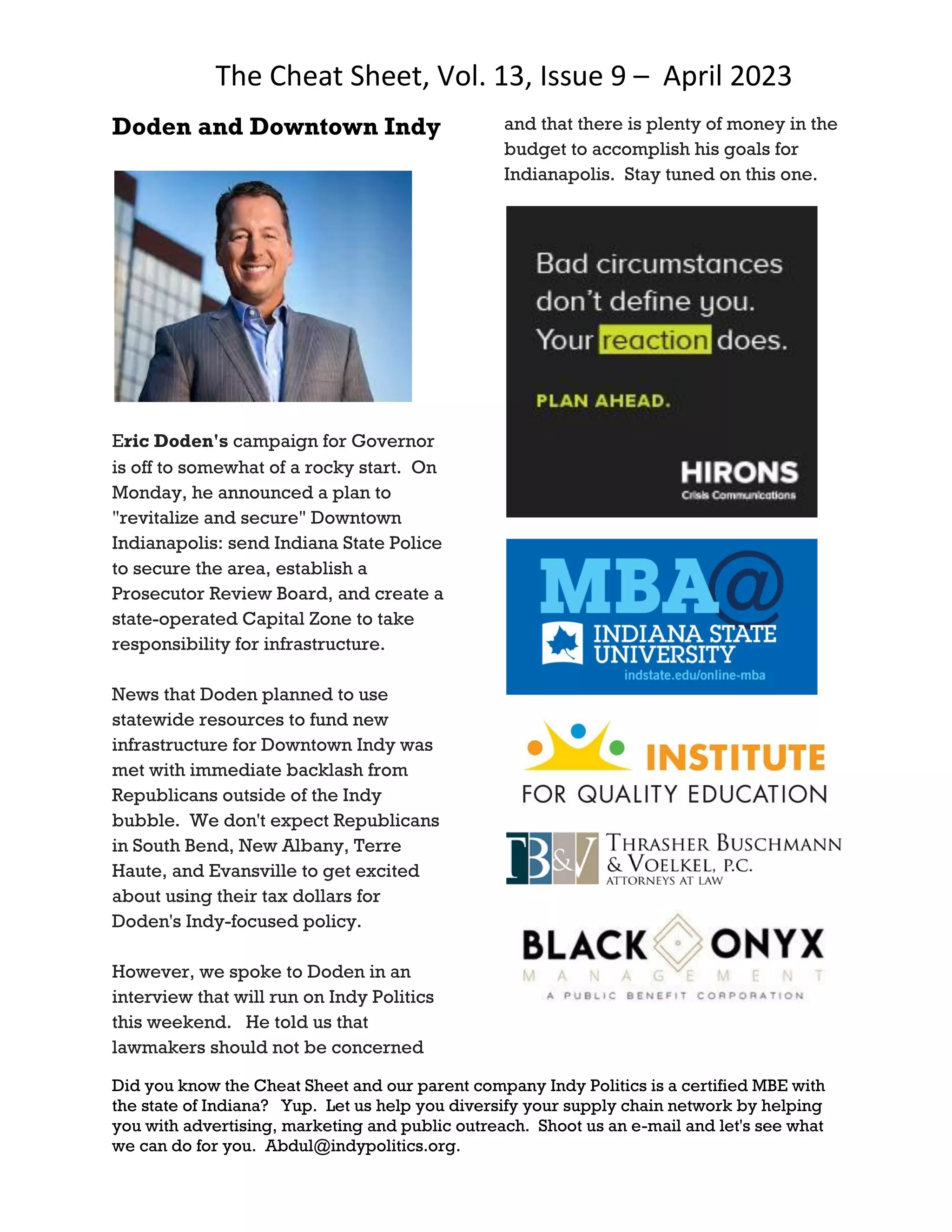 The Cheat Sheet, Vol. 13, Issue 9 – April 2023
Did you know the Cheat Sheet and our parent company Indy Politics is a certified MBE with
the state of Indiana? Yup. Let us help you diversify your supply chain network by helping
you with advertising, marketing and public outreach. Shoot us an e-mail and let's see what
we can do for you. Abdul@indypolitics.org.
Doden and Downtown Indy
Eric Doden's campaign for Governor
is off to somewhat of a rocky start. On
Monday, he announced a plan to
"revitalize and secure" Downtown
Indianapolis: send Indiana State Police
to secure the area, establish a
Prosecutor Review Board, and create a
state-operated Capital Zone to take
responsibility for infrastructure.
News that Doden planned to use
statewide resources to fund new
infrastructure for Downtown Indy was
met with immediate backlash from
Republicans outside of the Indy
bubble. We don't expect Republicans
in South Bend, New Albany, Terre
Haute, and Evansville to get excited
about using their tax dollars for
Doden's Indy-focused policy.
However, we spoke to Doden in an
interview that will run on Indy Politics
this weekend. He told us that
lawmakers should not be concerned
and that there is plenty of money in the
budget to accomplish his goals for
Indianapolis. Stay tuned on this one.
 