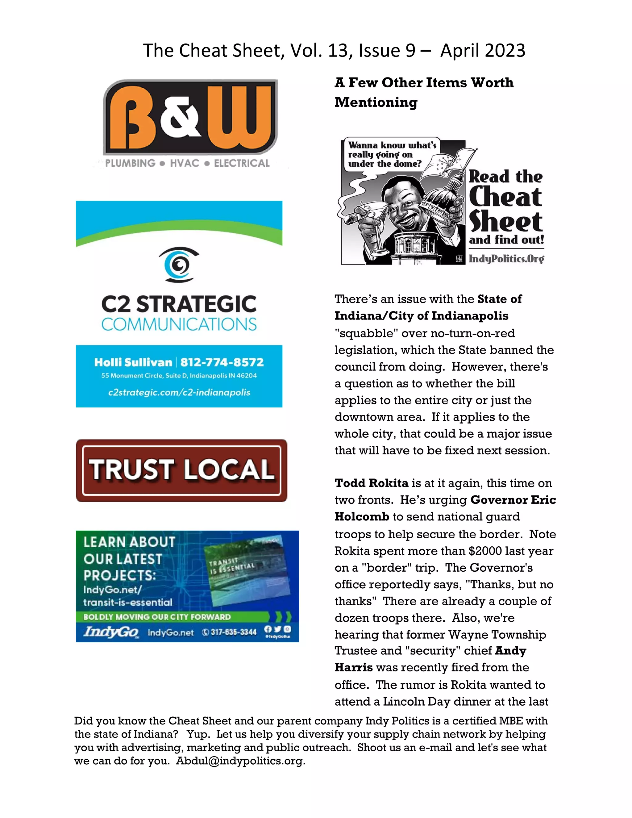 The Cheat Sheet, Vol. 13, Issue 9 – April 2023
Did you know the Cheat Sheet and our parent company Indy Politics is a certified MBE with
the state of Indiana? Yup. Let us help you diversify your supply chain network by helping
you with advertising, marketing and public outreach. Shoot us an e-mail and let's see what
we can do for you. Abdul@indypolitics.org.
A Few Other Items Worth
Mentioning
There’s an issue with the State of
Indiana/City of Indianapolis
"squabble" over no-turn-on-red
legislation, which the State banned the
council from doing. However, there's
a question as to whether the bill
applies to the entire city or just the
downtown area. If it applies to the
whole city, that could be a major issue
that will have to be fixed next session.
Todd Rokita is at it again, this time on
two fronts. He’s urging Governor Eric
Holcomb to send national guard
troops to help secure the border. Note
Rokita spent more than $2000 last year
on a "border" trip. The Governor's
office reportedly says, "Thanks, but no
thanks" There are already a couple of
dozen troops there. Also, we're
hearing that former Wayne Township
Trustee and "security" chief Andy
Harris was recently fired from the
office. The rumor is Rokita wanted to
attend a Lincoln Day dinner at the last
 