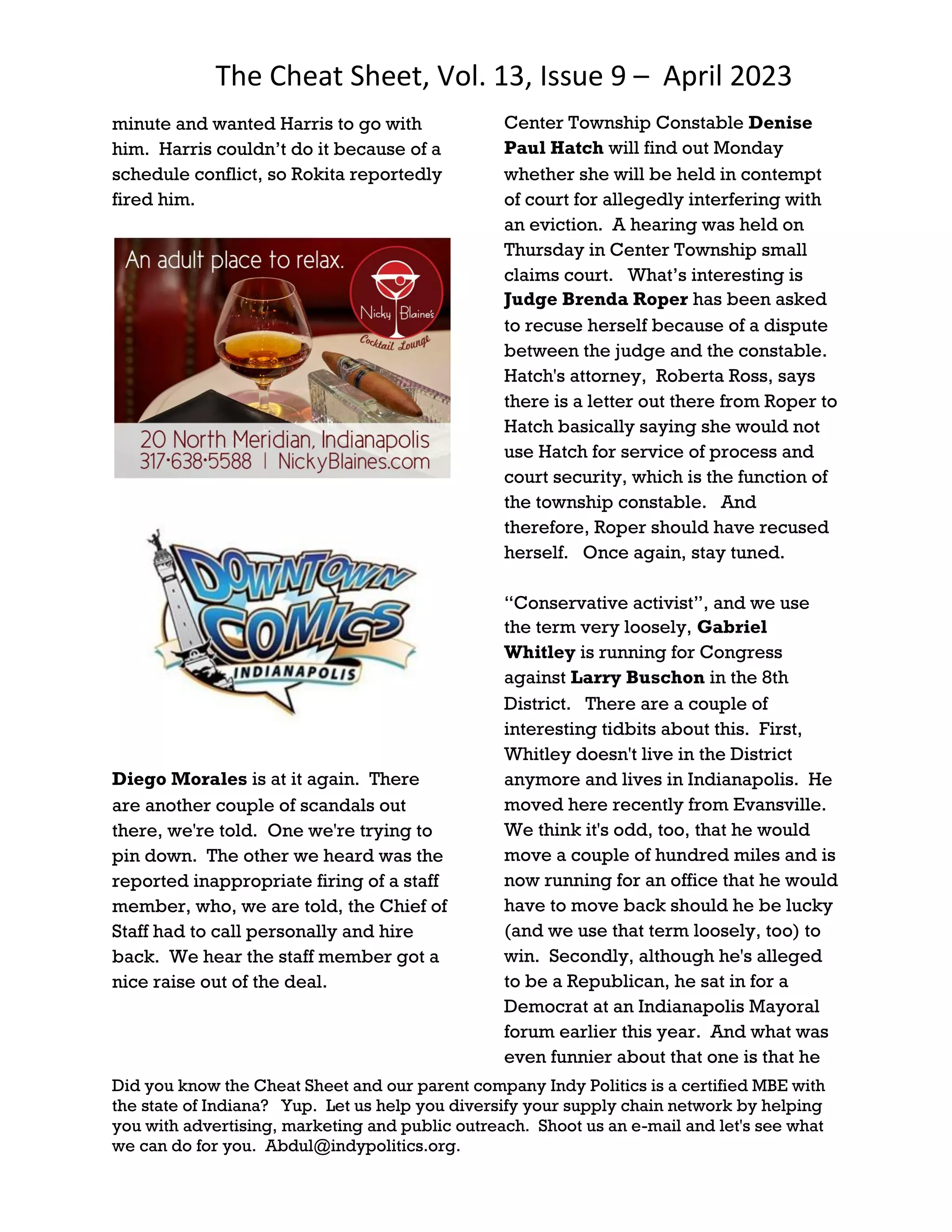 The Cheat Sheet, Vol. 13, Issue 9 – April 2023
Did you know the Cheat Sheet and our parent company Indy Politics is a certified MBE with
the state of Indiana? Yup. Let us help you diversify your supply chain network by helping
you with advertising, marketing and public outreach. Shoot us an e-mail and let's see what
we can do for you. Abdul@indypolitics.org.
minute and wanted Harris to go with
him. Harris couldn’t do it because of a
schedule conflict, so Rokita reportedly
fired him.
Diego Morales is at it again. There
are another couple of scandals out
there, we're told. One we're trying to
pin down. The other we heard was the
reported inappropriate firing of a staff
member, who, we are told, the Chief of
Staff had to call personally and hire
back. We hear the staff member got a
nice raise out of the deal.
Center Township Constable Denise
Paul Hatch will find out Monday
whether she will be held in contempt
of court for allegedly interfering with
an eviction. A hearing was held on
Thursday in Center Township small
claims court. What’s interesting is
Judge Brenda Roper has been asked
to recuse herself because of a dispute
between the judge and the constable.
Hatch's attorney, Roberta Ross, says
there is a letter out there from Roper to
Hatch basically saying she would not
use Hatch for service of process and
court security, which is the function of
the township constable. And
therefore, Roper should have recused
herself. Once again, stay tuned.
“Conservative activist”, and we use
the term very loosely, Gabriel
Whitley is running for Congress
against Larry Buschon in the 8th
District. There are a couple of
interesting tidbits about this. First,
Whitley doesn't live in the District
anymore and lives in Indianapolis. He
moved here recently from Evansville.
We think it's odd, too, that he would
move a couple of hundred miles and is
now running for an office that he would
have to move back should he be lucky
(and we use that term loosely, too) to
win. Secondly, although he's alleged
to be a Republican, he sat in for a
Democrat at an Indianapolis Mayoral
forum earlier this year. And what was
even funnier about that one is that he
 