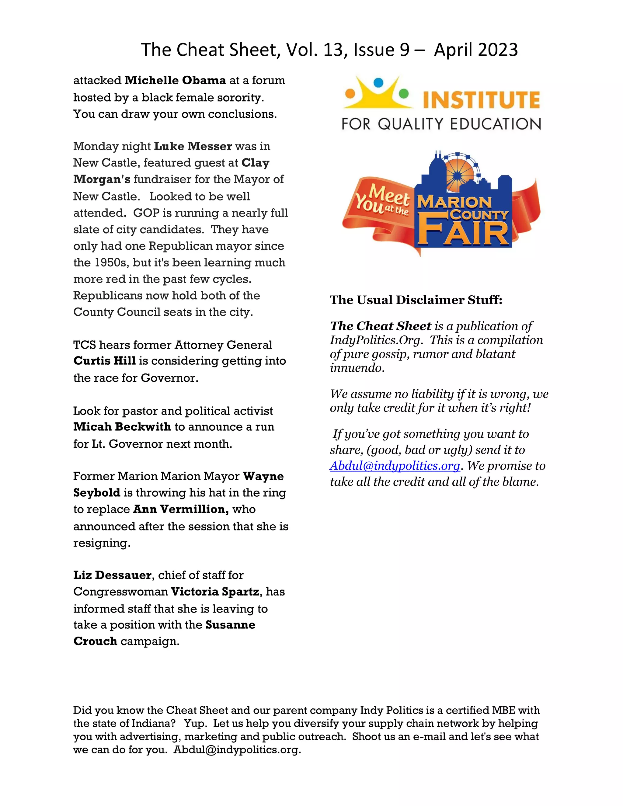 The Cheat Sheet, Vol. 13, Issue 9 – April 2023
Did you know the Cheat Sheet and our parent company Indy Politics is a certified MBE with
the state of Indiana? Yup. Let us help you diversify your supply chain network by helping
you with advertising, marketing and public outreach. Shoot us an e-mail and let's see what
we can do for you. Abdul@indypolitics.org.
attacked Michelle Obama at a forum
hosted by a black female sorority.
You can draw your own conclusions.
Monday night Luke Messer was in
New Castle, featured guest at Clay
Morgan's fundraiser for the Mayor of
New Castle. Looked to be well
attended. GOP is running a nearly full
slate of city candidates. They have
only had one Republican mayor since
the 1950s, but it's been learning much
more red in the past few cycles.
Republicans now hold both of the
County Council seats in the city.
TCS hears former Attorney General
Curtis Hill is considering getting into
the race for Governor.
Look for pastor and political activist
Micah Beckwith to announce a run
for Lt. Governor next month.
Former Marion Marion Mayor Wayne
Seybold is throwing his hat in the ring
to replace Ann Vermillion, who
announced after the session that she is
resigning.
Liz Dessauer, chief of staff for
Congresswoman Victoria Spartz, has
informed staff that she is leaving to
take a position with the Susanne
Crouch campaign.
The Usual Disclaimer Stuff:
The Cheat Sheet is a publication of
IndyPolitics.Org. This is a compilation
of pure gossip, rumor and blatant
innuendo.
We assume no liability if it is wrong, we
only take credit for it when it’s right!
If you’ve got something you want to
share, (good, bad or ugly) send it to
Abdul@indypolitics.org. We promise to
take all the credit and all of the blame.
 