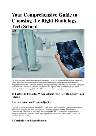 Your Comprehensive Guide to
Choosing the Right Radiology
Tech School
For most, entering the field of radiologic technology is an exciting and rewarding career choice.
Today, radiologic technologists play a pivotal role in healthcare by performing diagnostic
imaging examinations. However, choosing the right radiology tech school is crucial for laying the
foundation for a successful career in this field. Let’s explore what factors to consider when
selecting the best radiology tech school for your educational journey.
16 Factors to Consider When Selecting the Best Radiology Tech
School:
1. Accreditation and Program Quality
First and foremost, ensure that the radiology tech school and its radiology technology program
hold proper accreditation from recognized accrediting bodies such as the Joint Review
Committee on Education in Radiologic Technology (JRCERT). Accredited programs meet
stringent educational standards, ensuring a high-quality curriculum, experienced faculty, and
adequate clinical training.
2. Curriculum and Specializations
 