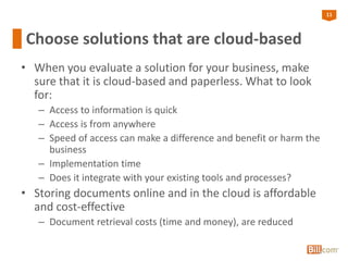 11
Choose solutions that are cloud-based
• When you evaluate a solution for your business, make
sure that it is cloud-based and paperless. What to look
for:
– Access to information is quick
– Access is from anywhere
– Speed of access can make a difference and benefit or harm the
business
– Implementation time
– Does it integrate with your existing tools and processes?
• Storing documents online and in the cloud is affordable
and cost-effective
– Document retrieval costs (time and money), are reduced
 