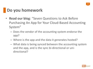 12
Do you homework
• Read our blog: “Seven Questions to Ask Before
Purchasing An App for Your Cloud-Based Accounting
System”
– Does the vendor of the accounting system endorse the
app?
– Where is the app and the data it generates hosted?
– What data is being synced between the accounting system
and the app, and is the sync bi-directional or uni-
directional?
 