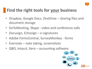 13
Find the right tools for your business
• Dropbox, Google Docs, OneDrive – sharing files and
document storage
• GoToMeeting, Skype - video and conference calls
• Docusign, Echosign – e-signatures
• Adobe FormsCentral, SurveyMonkey - forms
• Evernote – note taking, screenshots
• QBO, Intacct, Xero – accounting software
 