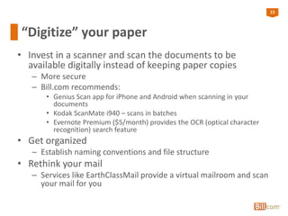 15
“Digitize” your paper
• Invest in a scanner and scan the documents to be
available digitally instead of keeping paper copies
– More secure
– Bill.com recommends:
• Genius Scan app for iPhone and Android when scanning in your
documents
• Kodak ScanMate i940 – scans in batches
• Evernote Premium ($5/month) provides the OCR (optical character
recognition) search feature
• Get organized
– Establish naming conventions and file structure
• Rethink your mail
– Services like EarthClassMail provide a virtual mailroom and scan
your mail for you
 
