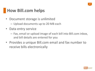 17
How Bill.com helps
• Document storage is unlimited
– Upload documents up to 20 MB each
• Data entry service
– Fax, email or upload image of each bill into Bill.com inbox,
and bill details are entered for you
• Provides a unique Bill.com email and fax number to
receive bills electronically
 
