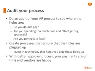 20
Audit your process
• Do an audit of your AP process to see where the
holes are:
– Do you double pay?
– Are you spending too much time and effort getting
approvals?
– Are you paying late fees?
• Create processes that ensure that the holes are
plugged up
– Invest in technology that helps you plug those holes up
• With better approval process, your payments are on
time and vendors are happy
 