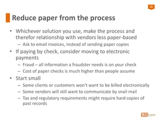 22
Reduce paper from the process
• Whichever solution you use, make the process and
therefor relationship with vendors less paper-based
– Ask to email invoices, instead of sending paper copies
• If paying by check, consider moving to electronic
payments
– Fraud – all information a fraudster needs is on your check
– Cost of paper checks is much higher than people assume
• Start small
– Some clients or customers won’t want to be billed electronically
– Some vendors will still want to communicate by snail mail
– Tax and regulatory requirements might require hard copies of
past records
 