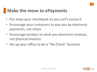 23
Make the move to ePayments
• Put away your checkbook so you can’t access it
• Encourage your customers to pay you by electronic
payments, not check
• Encourage vendors to send you electronic invoices,
not physical invoices
• Set up your office to be a “No Check” business
23Bill.com Confidential
 