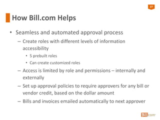 27
How Bill.com Helps
• Seamless and automated approval process
– Create roles with different levels of information
accessibility
• 5 prebuilt roles
• Can create customized roles
– Access is limited by role and permissions – internally and
externally
– Set up approval policies to require approvers for any bill or
vendor credit, based on the dollar amount
– Bills and invoices emailed automatically to next approver
 