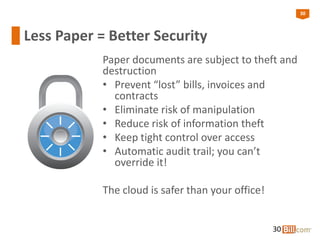 30
Less Paper = Better Security
Paper documents are subject to theft and
destruction
• Prevent “lost” bills, invoices and
contracts
• Eliminate risk of manipulation
• Reduce risk of information theft
• Keep tight control over access
• Automatic audit trail; you can’t
override it!
The cloud is safer than your office!
30
 