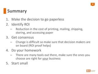 32
Summary
1. Make the decision to go paperless
2. Identify ROI
– Reduction in the cost of printing, mailing, shipping,
storing, and accessing paper
3. Get consensus
– Change is difficult so make sure that decision makers are
on board (ROI proof helps)
4. Do your homework
– There are many tools out there, make sure the ones you
choose are right for your business
5. Start small
 