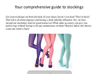 Your comprehensive guide to stockings
Get your stockings out from the back of your closet, haven’t you hear? They’re back!
This fall is all about elegance and having a sleek ladylike silhouette. Yes, we have
missed our stockings! And for good reason too! What other accessory can give you
perfect legs without having to do any maintenance on them? Rejoice ladies, this dream
come true trend is back!

 