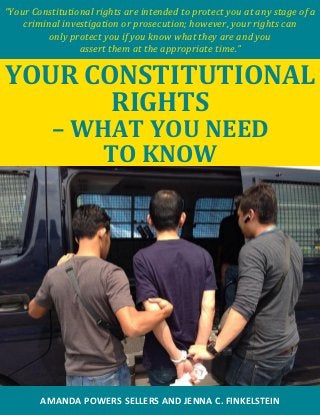 “Your Constitutional rights are intended to protect you at any stage of a
criminal investigation or prosecution; however, your rights can
only protect you if you know what they are and you
assert them at the appropriate time.”
YOUR CONSTITUTIONAL
RIGHTS
– WHAT YOU NEED
TO KNOW
AMANDA POWERS SELLERS AND JENNA C. FINKELSTEIN
 