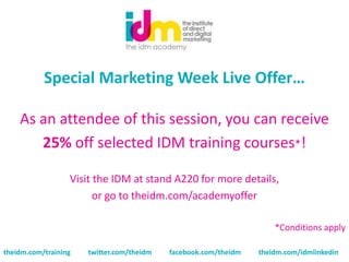 Special Marketing Week Live Offer…

    As an attendee of this session, you can receive
       25% off selected IDM training courses*!

                  Visit the IDM at stand A220 for more details,
                        or go to theidm.com/academyoffer

                                                                     *Conditions apply

theidm.com/training   twitter.com/theidm   facebook.com/theidm   theidm.com/idmlinkedin
 