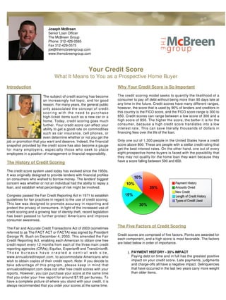 Joseph McBreen
                             Senior Loan Officer
                             The McBreen Group
                             Phone: 312-429-0565
                             Fax 312-429-0575
                             joe@themcbreengroup.com
                             www.themcbreengroup.com



                                                         Your Credit Score
                                 What It Means to You as a Prospective Home Buyer
Introduction                                                              Why Your Credit Score is So Important

                        The subject of credit scoring has become          The credit scoring model seeks to quantify the likelihood of a
                        an increasingly hot topic, and for good           consumer to pay off debt without being more than 90 days late at
                        reason. For many years, the general public        any time in the future. Credit scores have many different ranges,
                        only associated the concept of credit             however, the score that is used by 90% of lenders and creditors in
                        scoring with the need to purchase                 this country is the FICO score, and the FICO score range is 300 to
                        high-ticket items such as a new car or a          850. Credit scores can range between a low score of 300 and a
                        home. Today, credit scoring goes much             high score of 850. The higher the score, the better it is for the
                        further. Your credit score can affect your        consumer, because a high credit score translates into a low
                        ability to get a good rate on commodities         interest rate. This can save literally thousands of dollars in
                        such as car insurance, cell phones, or            financing fees over the life of the loan.
                        even determine whether or not you get the
job or promotion that you want and deserve. Indeed, the financial         Only one out of 1,300 people in the United States have a credit
snapshot provided by the credit score has also become a gauge             score above 800. These are people with a stellar credit rating that
for many employers, especially those who seek to place                    get the best interest rates. On the other hand, one out of every
employees in a position of management or financial responsibility.        eight prospective home buyers is faced with the possibility that
                                                                          they may not qualify for the home loan they want because they
The History of Credit Scoring                                             have a score falling between 500 and 600.

The credit score system used today has evolved since the 1950s.
It was originally designed to provide lenders with financial profiles
on consumers who wished to borrow money. The lenders' biggest
concern was whether or not an individual had the ability to repay a
loan, and establish what percentage of risk might be involved.

Congress passed the Fair Credit Reporting Act in 1971 to establish
guidelines for fair practices in regard to the use of credit scoring.
This law was designed to promote accuracy in reporting and
protect the privacy of consumers. In light of the increased use of
credit scoring and a growing fear of identity theft, recent legislation
has been passed to further protect Americans and improve
consumer awareness.

The Fair and Accurate Credit Transactions Act of 2003 (sometimes
                                                                          The Five Factors of Credit Scoring
referred to as The FACT ACT or FACTA) was signed by President
George W. Bush on December 4, 2003. This amended the Fair                 Credit scores are comprised of five factors. Points are awarded for
Credit Reporting Act, enabling each American to obtain one free           each component, and a high score is most favorable. The factors
credit report every 12 months from each of the three main credit          are listed below in order of importance.
reporting agencies (CRAs); Equifax, Experian® and TransUnion®.
Those bureaus have created a central web site,                                  1. PAYMENT HISTORY - 35% IMPACT
www.annualcreditreport.com, to accommodate Americans who                           Paying debt on time and in full has the greatest positive
wish to obtain copies of their credit report. Note: If you decide to               impact on your credit score. Late payments, judgments
take advantage of this program, please keep in mind that                           and charge-offs all have a negative impact. Delinquencies
annualcreditreport.com does not offer free credit scores with your                 that have occurred in the last two years carry more weight
reports. However, you can purchase your score at the same time                     than older items.
that you order your free report for around $7.95 per bureau. To
have a complete picture of where you stand with your credit, it is
always recommended that you order your scores at the same time.
 