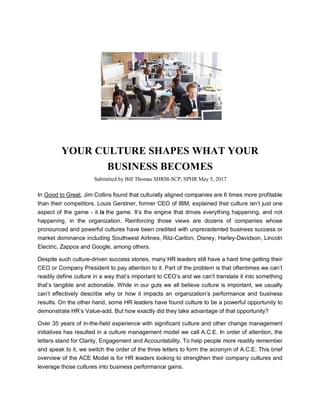 YOUR CULTURE SHAPES WHAT YOUR
BUSINESS BECOMES
Submitted by Bill Thomas SHRM-SCP, SPHR May 5, 2017
In Good to Great, Jim Collins found that culturally aligned companies are 6 times more profitable
than their competitors. Louis Gerstner, former CEO of IBM, explained that culture isn’t just one
aspect of the game - it is the game. It’s the engine that drives everything happening, and not
happening, in the organization. Reinforcing those views are dozens of companies whose
pronounced and powerful cultures have been credited with unprecedented business success or
market dominance including Southwest Airlines, Ritz-Carlton, Disney, Harley-Davidson, Lincoln
Electric, Zappos and Google, among others.
Despite such culture-driven success stories, many HR leaders still have a hard time getting their
CEO or Company President to pay attention to it. Part of the problem is that oftentimes we can’t
readily define culture in a way that’s important to CEO’s and we can’t translate it into something
that’s tangible and actionable. While in our guts we all believe culture is important, we usually
can’t effectively describe why or how it impacts an organization’s performance and business
results. On the other hand, some HR leaders have found culture to be a powerful opportunity to
demonstrate HR’s Value-add. But how exactly did they take advantage of that opportunity?
Over 35 years of in-the-field experience with significant culture and other change management
initiatives has resulted in a culture management model we call A.C.E. In order of attention, the
letters stand for Clarity, Engagement and Accountability. To help people more readily remember
and speak to it, we switch the order of the three letters to form the acronym of A.C.E. This brief
overview of the ACE Model is for HR leaders looking to strengthen their company cultures and
leverage those cultures into business performance gains.
 