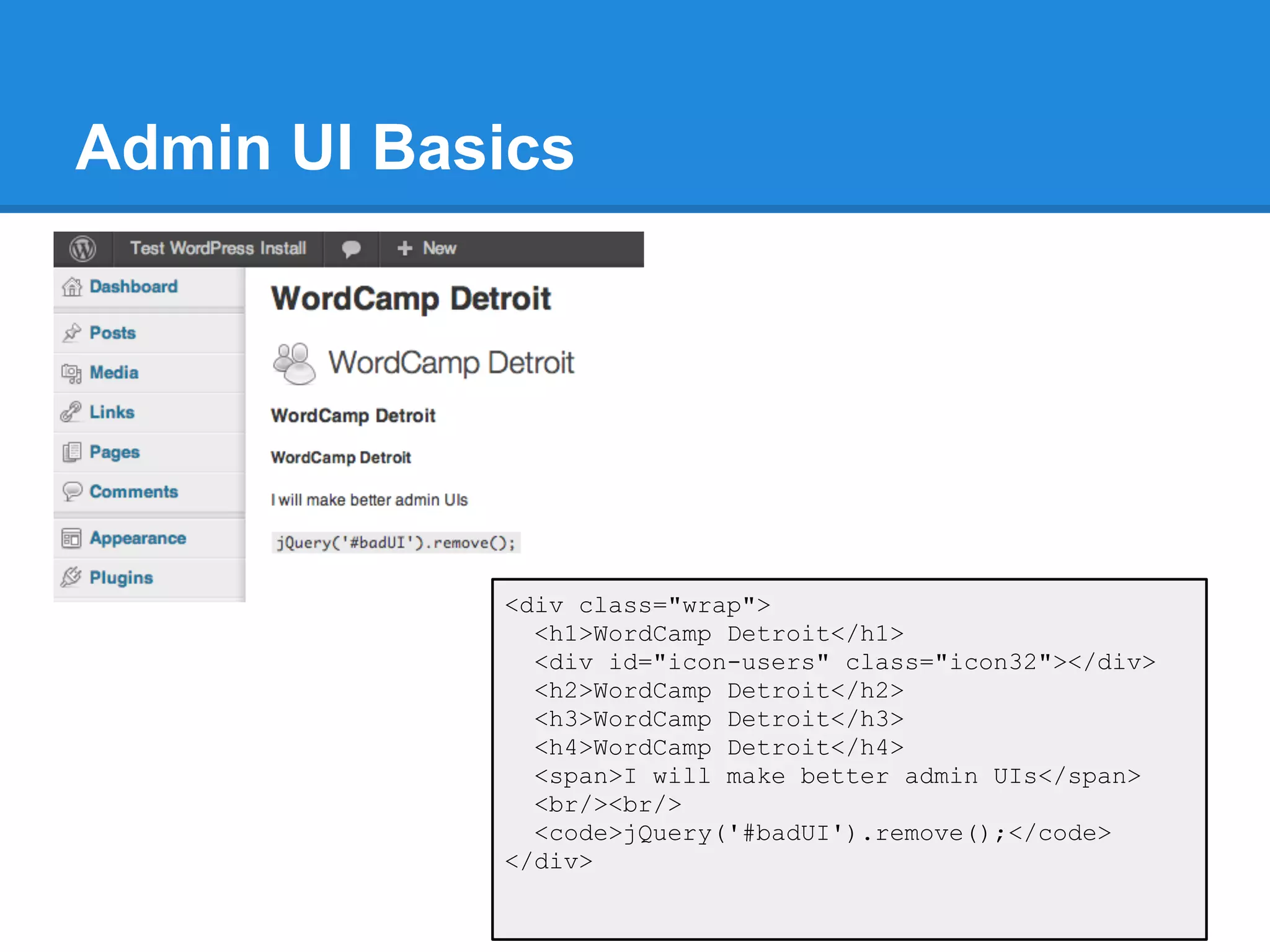 Admin UI Basics




            <div class="wrap">
              <h1>WordCamp Detroit</h1>
              <div id="icon-users" class="icon32"></div>
              <h2>WordCamp Detroit</h2>
              <h3>WordCamp Detroit</h3>
              <h4>WordCamp Detroit</h4>
              <span>I will make better admin UIs</span>
              <br/><br/>
              <code>jQuery('#badUI').remove();</code>
            </div>
 
