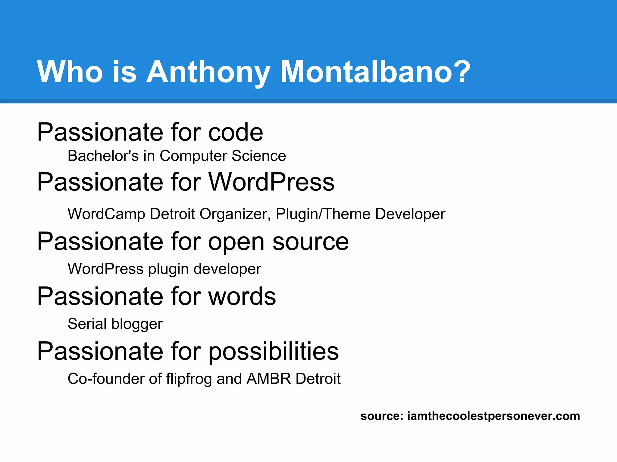 Who is Anthony Montalbano?
Passionate for code
  Bachelor's in Computer Science
Passionate for WordPress
  WordCamp Detroit Organizer, Plugin/Theme Developer

Passionate for open source
  WordPress plugin developer

Passionate for words
  Serial blogger

Passionate for possibilities
  Co-founder of flipfrog and AMBR Detroit

                                            source: iamthecoolestpersonever.com
 