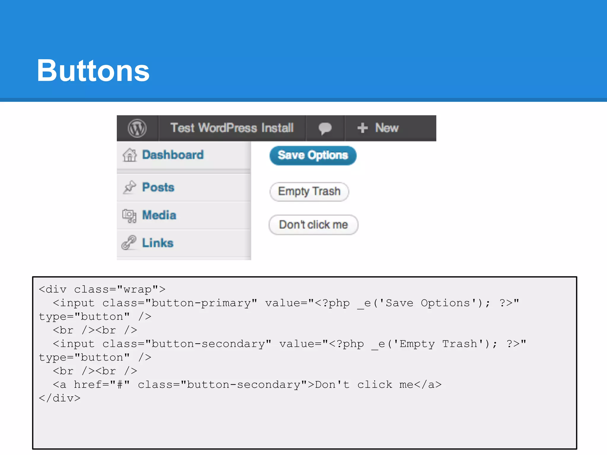 Buttons




<div class="wrap">
  <input class="button-primary" value="<?php _e('Save Options'); ?>"
type="button" />
  <br /><br />
  <input class="button-secondary" value="<?php _e('Empty Trash'); ?>"
type="button" />
  <br /><br />
  <a href="#" class="button-secondary">Don't click me</a>
</div>
 