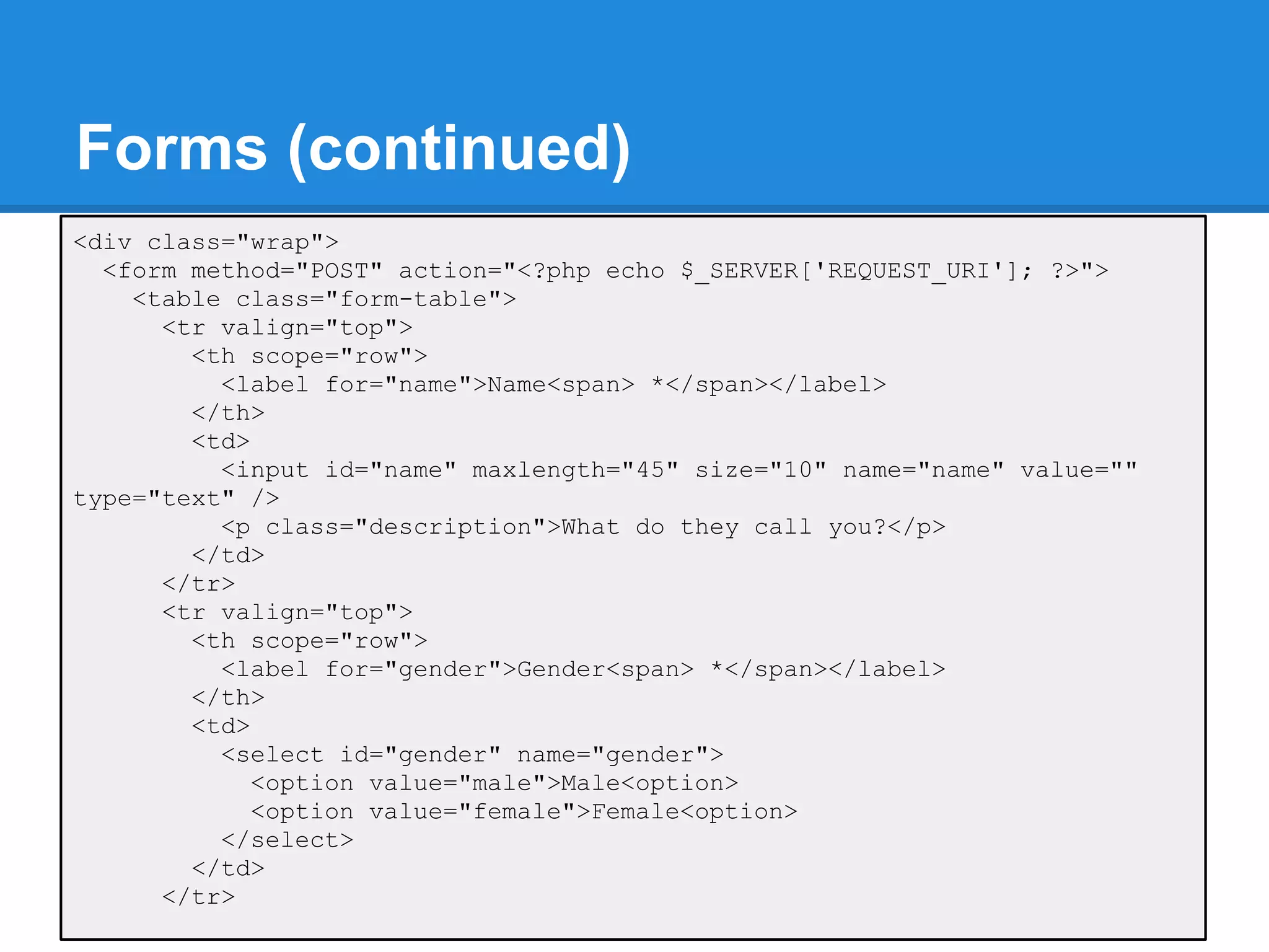 Forms (continued)
<div class="wrap">
  <form method="POST" action="<?php echo $_SERVER['REQUEST_URI']; ?>">
    <table class="form-table">
      <tr valign="top">
        <th scope="row">
          <label for="name">Name<span> *</span></label>
        </th>
        <td>
          <input id="name" maxlength="45" size="10" name="name" value=""
type="text" />
          <p class="description">What do they call you?</p>
        </td>
      </tr>
      <tr valign="top">
        <th scope="row">
          <label for="gender">Gender<span> *</span></label>
        </th>
        <td>
          <select id="gender" name="gender">
             <option value="male">Male<option>
             <option value="female">Female<option>
          </select>
        </td>
      </tr>
 