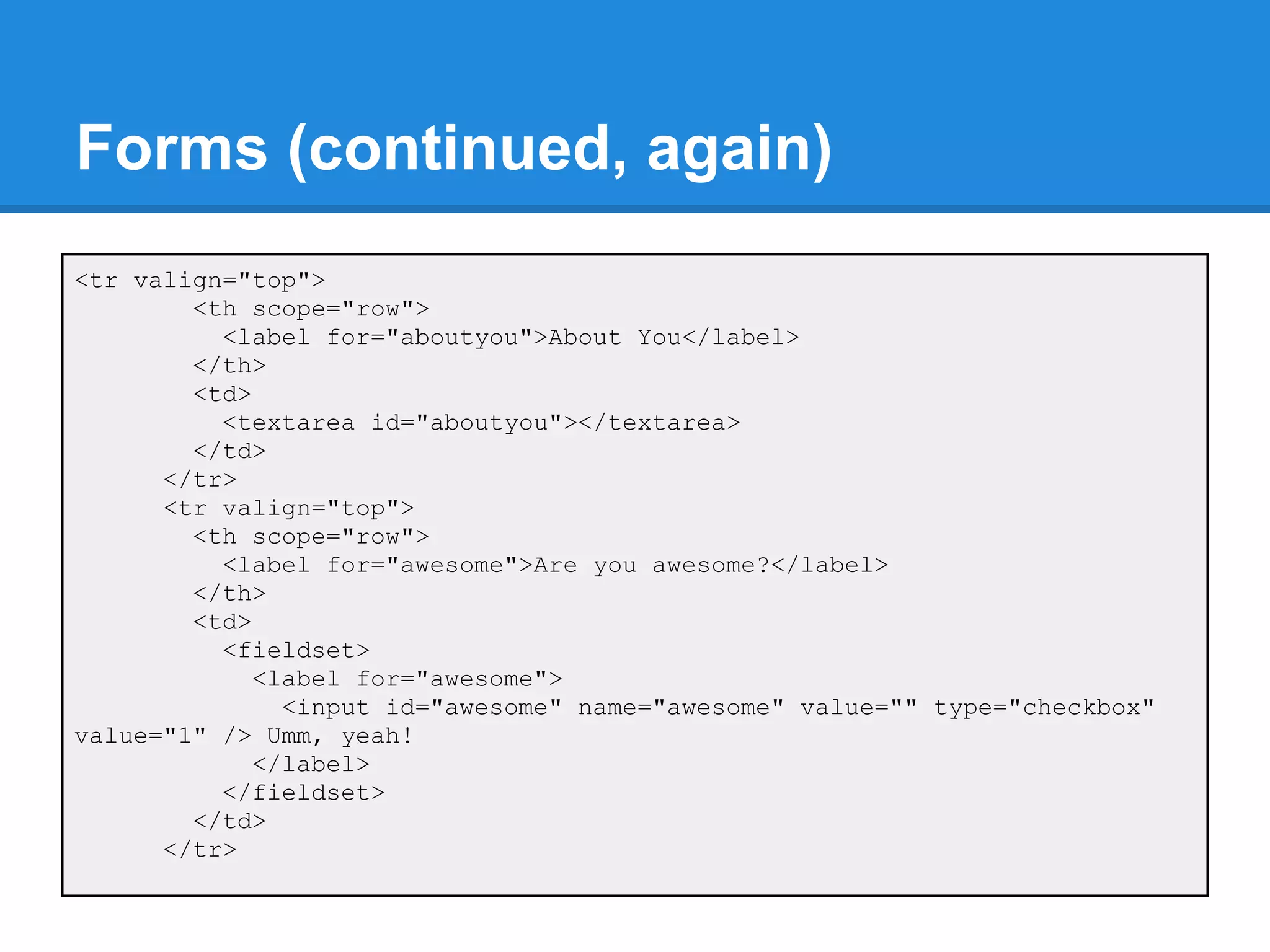 Forms (continued, again)
<tr valign="top">
        <th scope="row">
          <label for="aboutyou">About You</label>
        </th>
        <td>
          <textarea id="aboutyou"></textarea>
        </td>
      </tr>
      <tr valign="top">
        <th scope="row">
          <label for="awesome">Are you awesome?</label>
        </th>
        <td>
          <fieldset>
             <label for="awesome">
               <input id="awesome" name="awesome" value="" type="checkbox"
value="1" /> Umm, yeah!
             </label>
          </fieldset>
        </td>
      </tr>
 