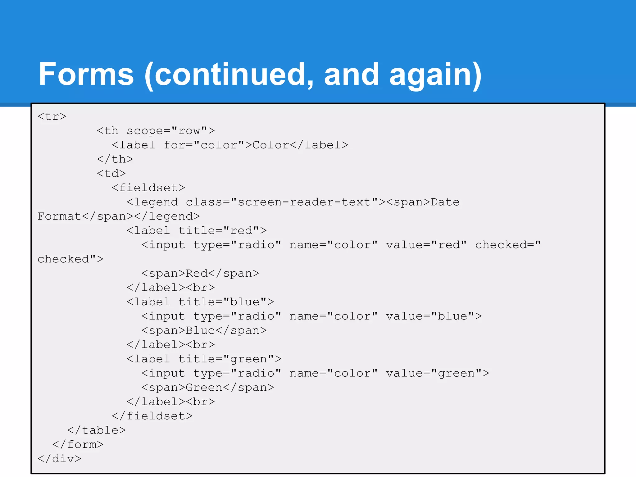 Forms (continued, and again)
<tr>
        <th scope="row">
          <label for="color">Color</label>
        </th>
        <td>
          <fieldset>
             <legend class="screen-reader-text"><span>Date
Format</span></legend>
             <label title="red">
               <input type="radio" name="color" value="red" checked="
checked">
               <span>Red</span>
             </label><br>
             <label title="blue">
               <input type="radio" name="color" value="blue">
               <span>Blue</span>
             </label><br>
             <label title="green">
               <input type="radio" name="color" value="green">
               <span>Green</span>
             </label><br>
          </fieldset>
    </table>
  </form>
</div>
 