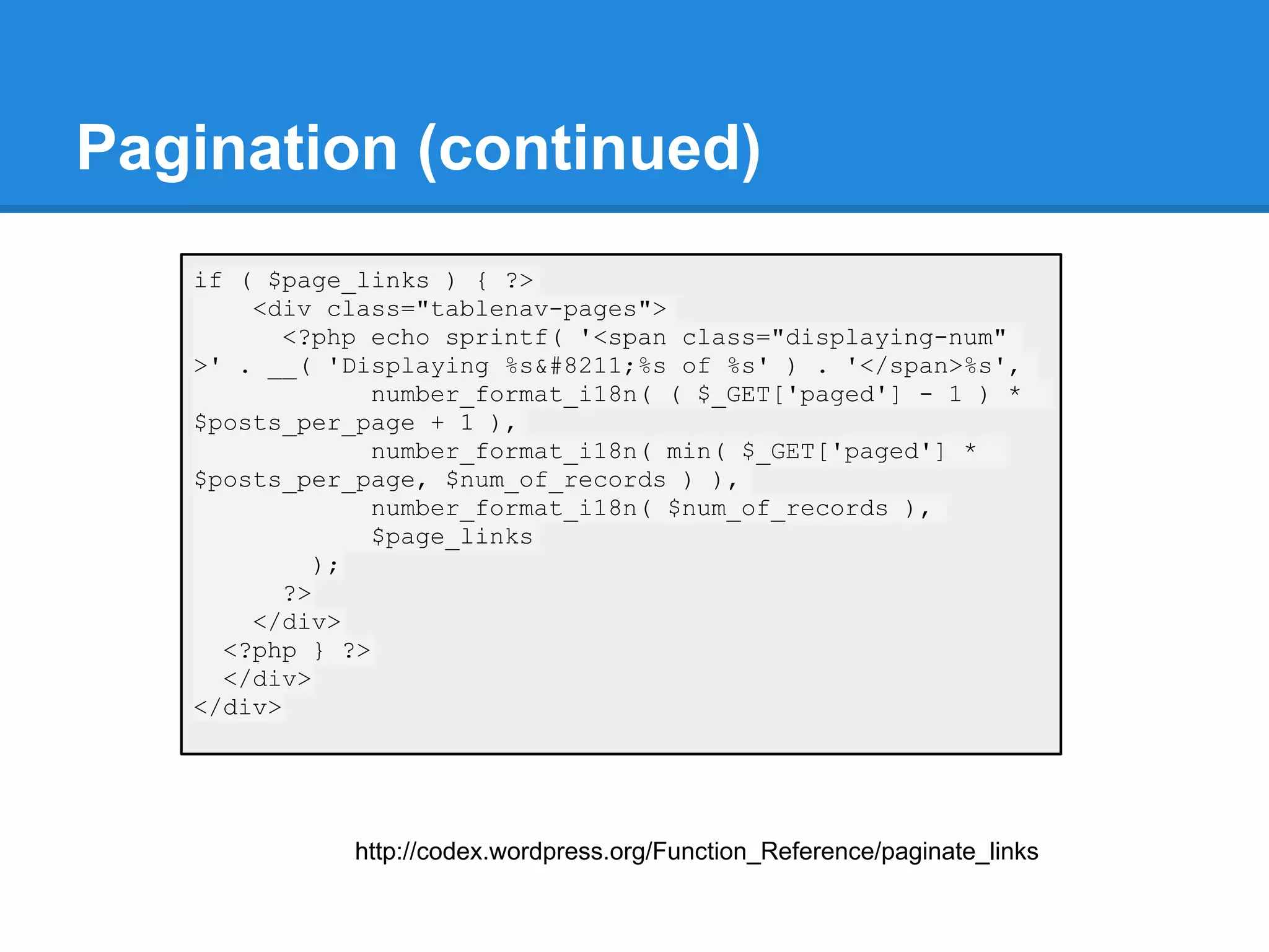Pagination (continued)
   if ( $page_links ) { ?>
       <div class="tablenav-pages">
          <?php echo sprintf( '<span class="displaying-num"
   >' . __( 'Displaying %s&#8211;%s of %s' ) . '</span>%s',
                number_format_i18n( ( $_GET['paged'] - 1 ) *
   $posts_per_page + 1 ),
                number_format_i18n( min( $_GET['paged'] *
   $posts_per_page, $num_of_records ) ),
                number_format_i18n( $num_of_records ),
                $page_links
             );
          ?>
       </div>
     <?php } ?>
     </div>
   </div>




              http://codex.wordpress.org/Function_Reference/paginate_links
 