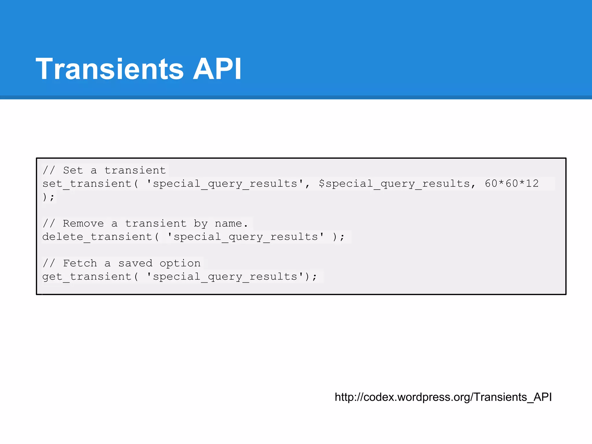 Transients API


// Set a transient
set_transient( 'special_query_results', $special_query_results, 60*60*12
);

// Remove a transient by name.
delete_transient( 'special_query_results' );

// Fetch a saved option
get_transient( 'special_query_results');




                                           http://codex.wordpress.org/Transients_API
 